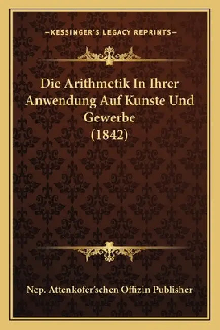 Die Arithmetik In Ihrer Anwendung Auf Kunste Und Gewerbe (1842) by Nep Attenkofer'schen Offizin Publisher