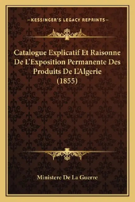 Catalogue Explicatif Et Raisonne De L'Exposition Permanente Des Produits De L'Algerie (1855) by Ministere de la Guerre