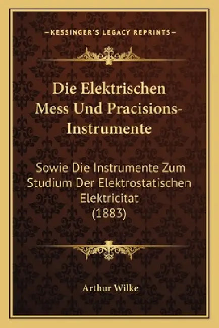 Die Elektrischen Mess Und Pracisions-Instrumente: Sowie Die Instrumente Zum Studium Der Elektrostatischen Elektricitat (1883) by Arthur Wilke