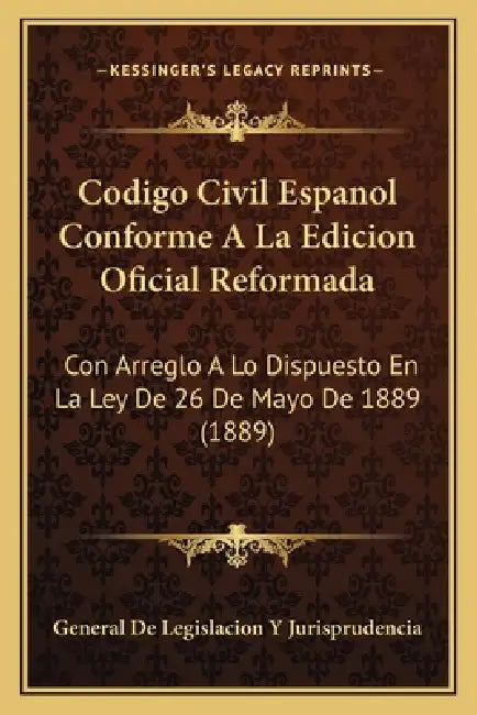 Codigo Civil Espanol Conforme A La Edicion Oficial Reformada: Con Arreglo A Lo Dispuesto En La Ley De 26 De Mayo De 1889 (1889) by General de Legislacion Y Jurisprudencia