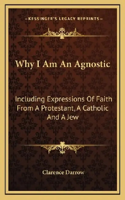 Why I Am An Agnostic: Including Expressions Of Faith From A Protestant, A Catholic And A Jew by Clarence Darrow