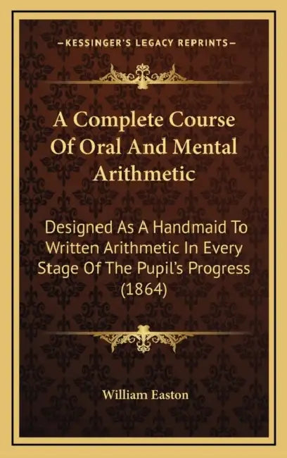 A Complete Course Of Oral And Mental Arithmetic: Designed As A Handmaid To Written Arithmetic In Every Stage Of The Pupil's Progress (1864) by William Easton