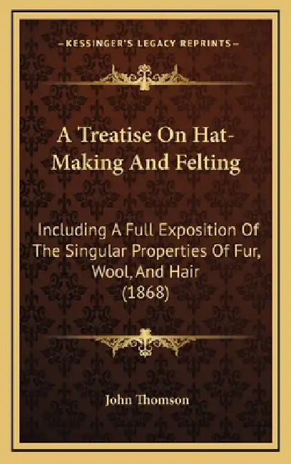 A Treatise On Hat-Making And Felting: Including A Full Exposition Of The Singular Properties Of Fur, Wool, And Hair (1868) by John Thomson
