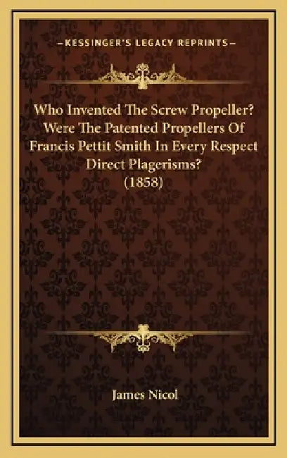 Who Invented The Screw Propeller? Were The Patented Propellers Of Francis Pettit Smith In Every Respect Direct Plagerisms? (1858) by James Nicol