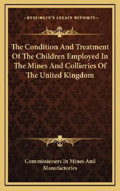 The Condition And Treatment Of The Children Employed In The Mines And Collieries Of The United Kingdom by Commissioners in Mines and Manufactories