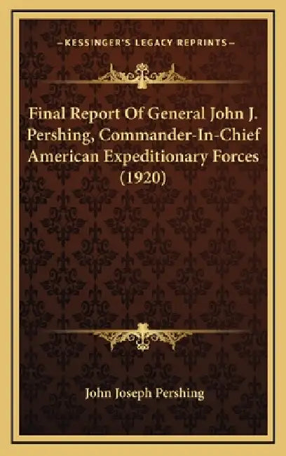 Final Report Of General John J. Pershing, Commander-In-Chief American Expeditionary Forces (1920) by John Joseph Pershing
