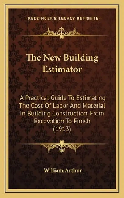 The New Building Estimator: A Practical Guide To Estimating The Cost Of Labor And Material In Building Construction, From Excavation To Finish (1913) by William Arthur