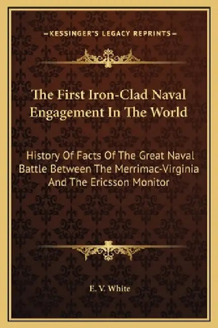 The First Iron-Clad Naval Engagement In The World: History Of Facts Of The Great Naval Battle Between The Merrimac-Virginia And The Ericsson Monitor by E. V. White