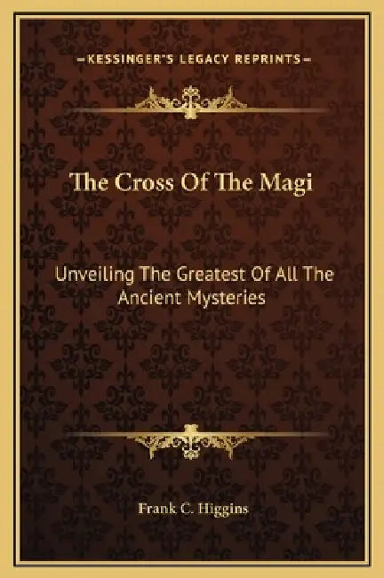 The Cross Of The Magi: Unveiling The Greatest Of All The Ancient Mysteries by Frank C. Higgins