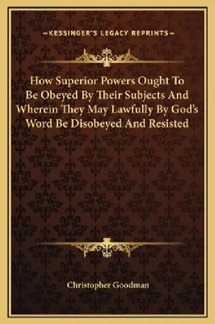 How Superior Powers Ought To Be Obeyed By Their Subjects And Wherein They May Lawfully By God's Word Be Disobeyed And Resisted by Christopher Goodman
