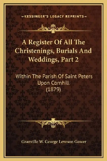 A Register Of All The Christenings, Burials And Weddings, Part 2: Within The Parish Of Saint Peters Upon Cornhill (1879) by Granville W. George Leveson Gower