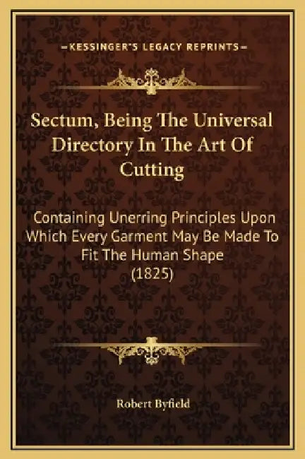 Sectum, Being The Universal Directory In The Art Of Cutting: Containing Unerring Principles Upon Which Every Garment May Be Made To Fit The Human Shap by Robert Byfield
