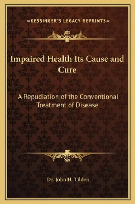 Impaired Health Its Cause and Cure: A Repudiation of the Conventional Treatment of Disease by John H. Tilden