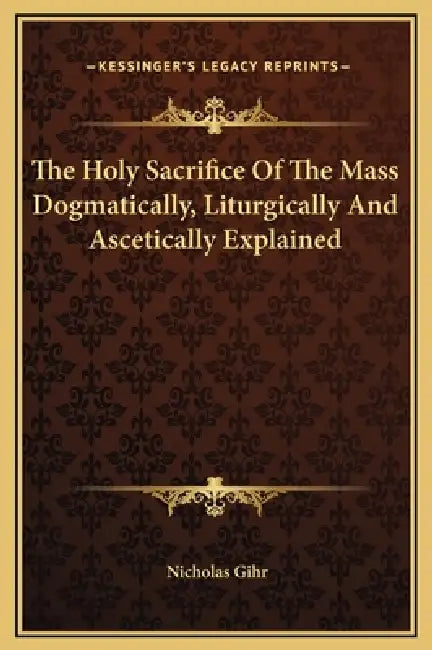 The Holy Sacrifice Of The Mass Dogmatically, Liturgically And Ascetically Explained by Nicholas Gihr