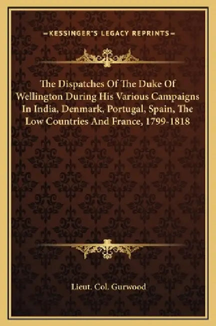 The Dispatches Of The Duke Of Wellington During His Various Campaigns In India, Denmark, Portugal, Spain, The Low Countries And France, 1799-1818 by Lieut Col Gurwood