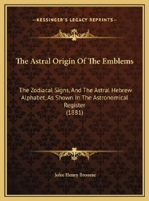 The Astral Origin Of The Emblems: The Zodiacal Signs, And The Astral Hebrew Alphabet, As Shown In The Astronomical Register (1881) by John Henry Broome