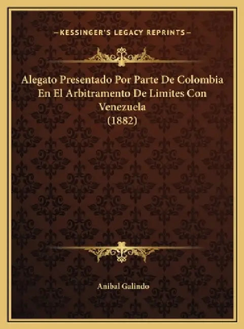 Alegato Presentado Por Parte De Colombia En El Arbitramento De Limites Con Venezuela (1882) by Anibal Galindo