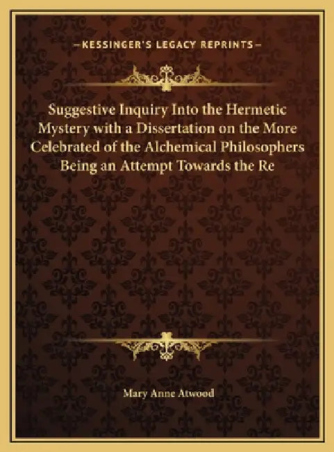 Suggestive Inquiry Into the Hermetic Mystery with a Dissertation on the More Celebrated of the Alchemical Philosophers Being an Attempt Towards the Re by Mary Anne Atwood