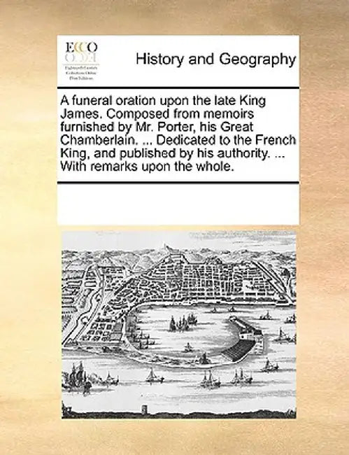 A Funeral Oration Upon the Late King James. Composed from Memoirs Furnished by Mr. Porter, His Great Chamberlain. ... Dedicated to the French King, an by Multiple Contributors