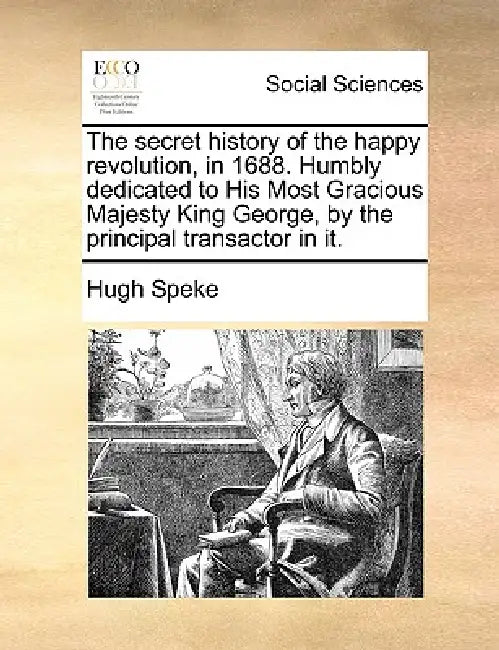 The Secret History of the Happy Revolution, in 1688. Humbly Dedicated to His Most Gracious Majesty King George, by the Principal Transactor in It. by Hugh Speke