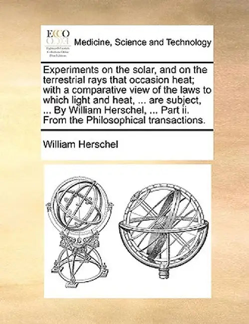 Experiments on the Solar, and on the Terrestrial Rays That Occasion Heat; With a Comparative View of the Laws to Which Light and Heat, ... Are Subject by William Herschel