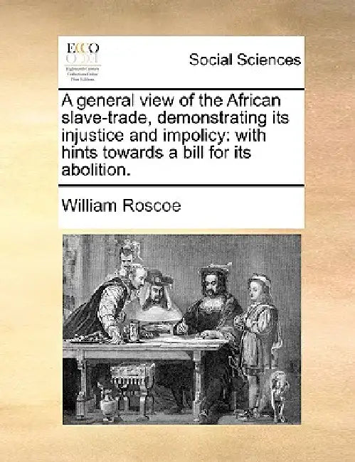 A General View of the African Slave-Trade, Demonstrating Its Injustice and Impolicy: With Hints Towards a Bill for Its Abolition. by William Roscoe
