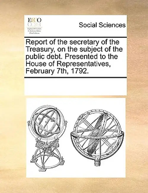 Report of the Secretary of the Treasury, on the Subject of the Public Debt. Presented to the House of Representatives, February 7th, 1792. by Multiple Contributors