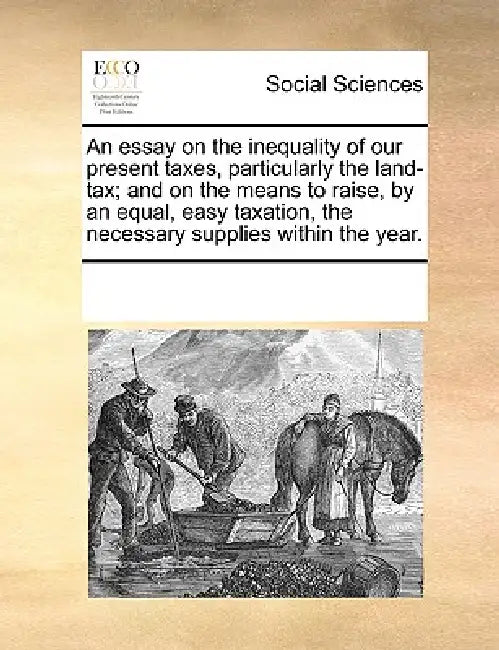 An Essay on the Inequality of Our Present Taxes, Particularly the Land-Tax; And on the Means to Raise, by an Equal, Easy Taxation, the Necessary Suppl by Multiple Contributors