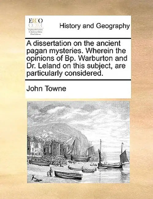 A Dissertation on the Ancient Pagan Mysteries. Wherein the Opinions of BP. Warburton and Dr. Leland on This Subject, Are Particularly Considered. by John Towne