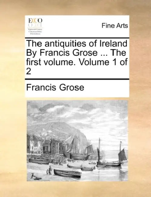 The Antiquities of Ireland by Francis Grose ... the First Volume. Volume 1 of 2 by Francis Grose
