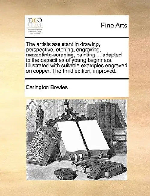 The Artists Assistant in Drawing, Perspective, Etching, Engraving, Mezzotinto-Scraping, Painting ... Adapted to the Capacities of Young Beginners. Ill by Carington Bowles