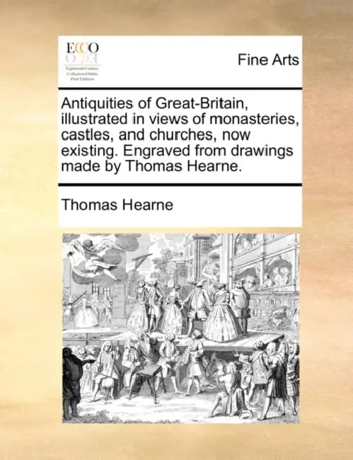 Antiquities of Great-Britain, Illustrated in Views of Monasteries, Castles, and Churches, Now Existing. Engraved from Drawings Made by Thomas Hearne. by Thomas Hearne
