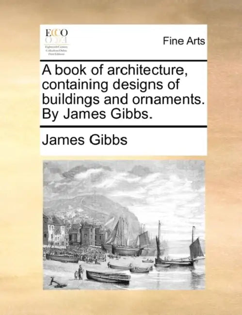 A Book of Architecture, Containing Designs of Buildings and Ornaments. by James Gibbs. by James Gibbs