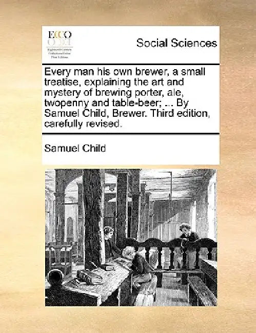 Every Man His Own Brewer, a Small Treatise, Explaining the Art and Mystery of Brewing Porter, Ale, Twopenny and Table-Beer; ... by Samuel Child, Brewe by Samuel Child