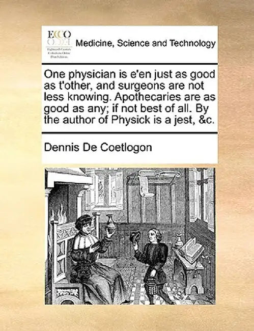 One Physician Is E'En Just as Good as T'Other, and Surgeons Are Not Less Knowing. Apothecaries Are as Good as Any; If Not Best of All. by the Author o by Dennis De Coetlogon