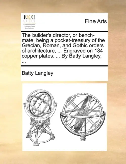 The Builder's Director, or Bench-Mate: Being a Pocket-Treasury of the Grecian, Roman, and Gothic Orders of Architecture, ... Engraved on 184 Copper Pl by Batty Langley
