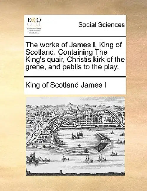 The Works of James I, King of Scotland. Containing the King's Quair, Christis Kirk of the Grene, and Peblis to the Play. by King Of Scotland James I.