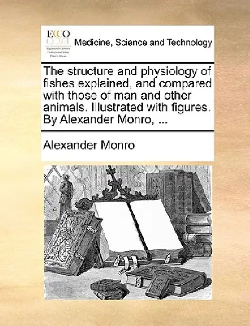 The Structure and Physiology of Fishes Explained, and Compared with Those of Man and Other Animals. Illustrated with Figures. by Alexander Monro, ... by Alexander Monro