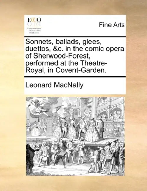 Sonnets, Ballads, Glees, Duettos, &C. in the Comic Opera of Sherwood-Forest, Performed at the Theatre-Royal, in Covent-Garden. by Leonard Macnally