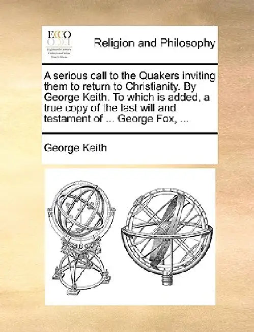 A Serious Call to the Quakers Inviting Them to Return to Christianity. by George Keith. to Which Is Added, a True Copy of the Last Will and Testament by George Keith