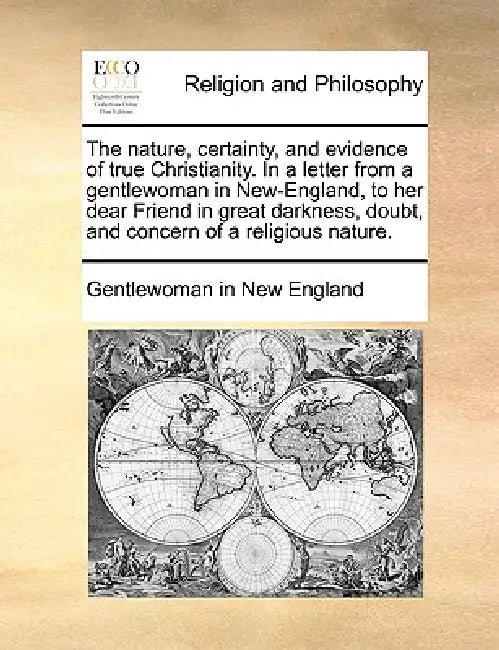 The Nature, Certainty, and Evidence of True Christianity. in a Letter from a Gentlewoman in New-England, to Her Dear Friend in Great Darkness, Doubt, by In New Engla Gentlewoman in New England, Gentlewoman in New England