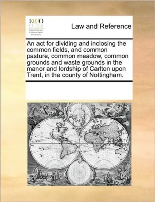 An ACT for Dividing and Inclosing the Common Fields, and Common Pasture, Common Meadow, Common Grounds and Waste Grounds in the Manor and Lordship of by Multiple Contributors