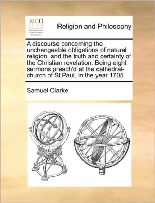 A Discourse Concerning the Unchangeable Obligations of Natural Religion, and the Truth and Certainty of the Christian Revelation. Being Eight Sermons by Comp Clarke Samuel