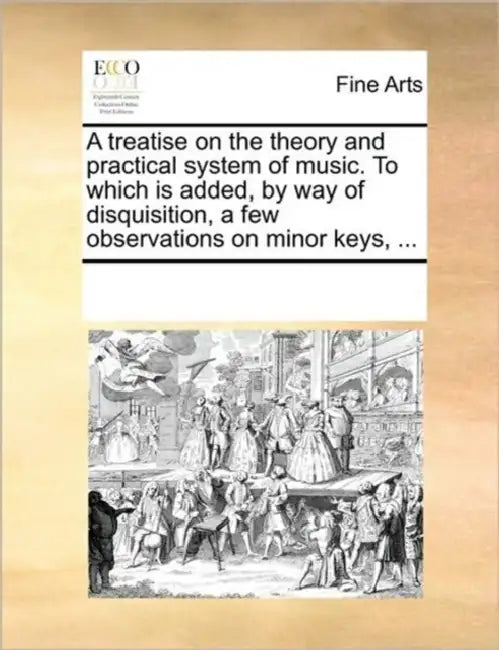 A Treatise on the Theory and Practical System of Music. to Which Is Added, by Way of Disquisition, a Few Observations on Minor Keys, ... by Multiple Contributors