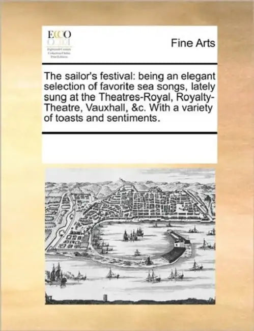 The Sailor's Festival: Being an Elegant Selection of Favorite Sea Songs, Lately Sung at the Theatres-Royal, Royalty-Theatre, Vauxhall, &C. wi by Multiple Contributors