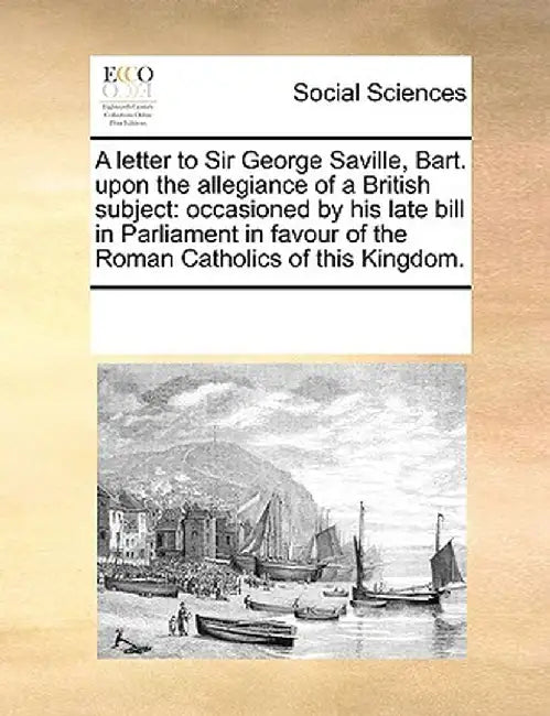 A Letter to Sir George Saville, Bart. Upon the Allegiance of a British Subject: Occasioned by His Late Bill in Parliament in Favour of the Roman Catho by Multiple Contributors