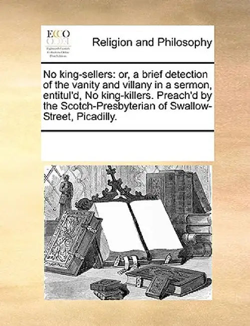 No King-Sellers: Or, a Brief Detection of the Vanity and Villany in a Sermon, Entitul'd, No King-Killers. Preach'd by the Scotch-Presby by Multiple Contributors