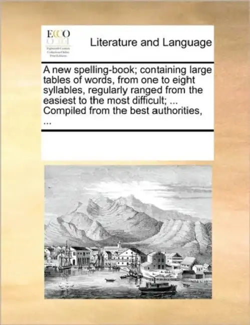 A New Spelling-Book; Containing Large Tables of Words, from One to Eight Syllables, Regularly Ranged from the Easiest to the Most Difficult; ... Compi by Multiple Contributors