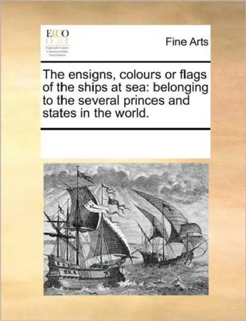 The Ensigns, Colours or Flags of the Ships at Sea: Belonging to the Several Princes and States in the World. by Multiple Contributors