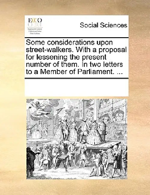 Some Considerations Upon Street-Walkers. with a Proposal for Lessening the Present Number of Them. in Two Letters to a Member of Parliament. ... by Multiple Contributors